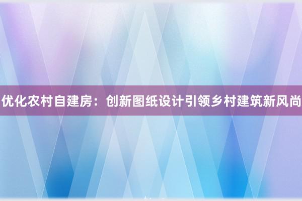 优化农村自建房：创新图纸设计引领乡村建筑新风尚