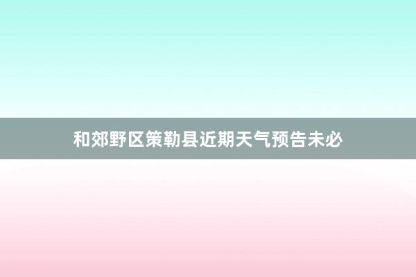 和郊野区策勒县近期天气预告未必